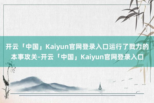 开云「中国」Kaiyun官网登录入口运行了戮力的本事攻关-开云「中国」Kaiyun官网登录入口