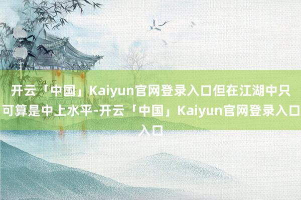 开云「中国」Kaiyun官网登录入口但在江湖中只可算是中上水平-开云「中国」Kaiyun官网登录入口