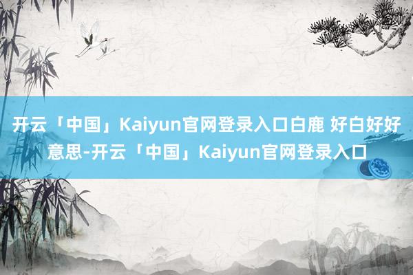 开云「中国」Kaiyun官网登录入口白鹿 好白好好意思-开云「中国」Kaiyun官网登录入口
