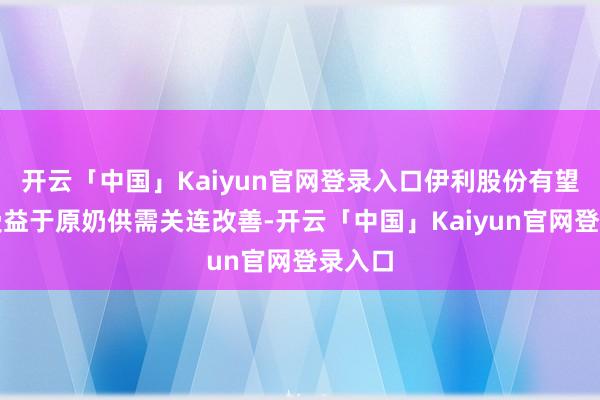 开云「中国」Kaiyun官网登录入口伊利股份有望当先受益于原奶供需关连改善-开云「中国」Kaiyun官网登录入口
