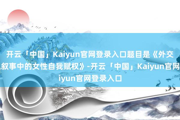 开云「中国」Kaiyun官网登录入口题目是《外交媒体体魄叙事中的女性自我赋权》-开云「中国」Kaiyun官网登录入口