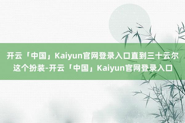 开云「中国」Kaiyun官网登录入口直到三十云尔这个扮装-开云「中国」Kaiyun官网登录入口