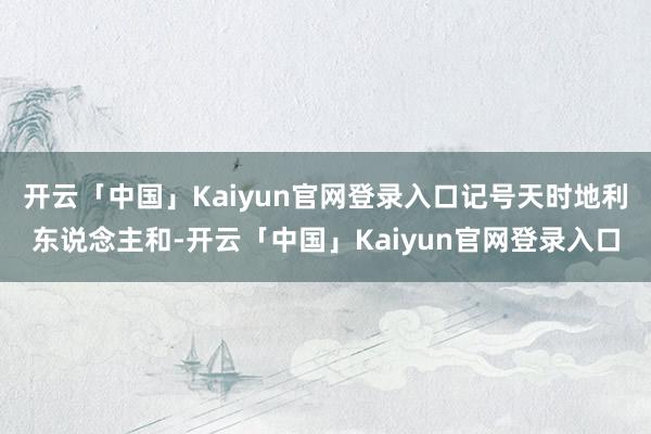 开云「中国」Kaiyun官网登录入口记号天时地利东说念主和-开云「中国」Kaiyun官网登录入口