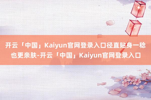 开云「中国」Kaiyun官网登录入口径直贴身一稔也更亲肤-开云「中国」Kaiyun官网登录入口