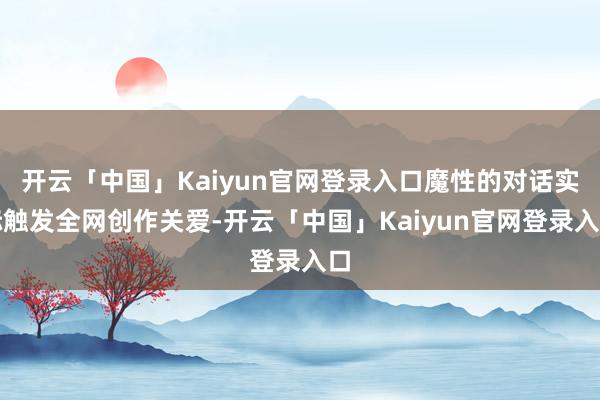 开云「中国」Kaiyun官网登录入口魔性的对话实际触发全网创作关爱-开云「中国」Kaiyun官网登录入口