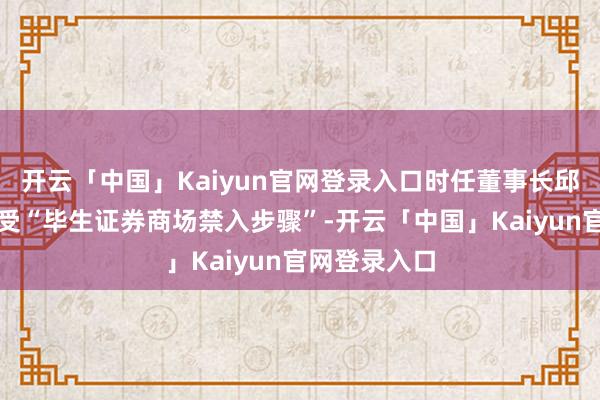 开云「中国」Kaiyun官网登录入口时任董事长邱亚夫拟被经受“毕生证券商场禁入步骤”-开云「中国」Kaiyun官网登录入口