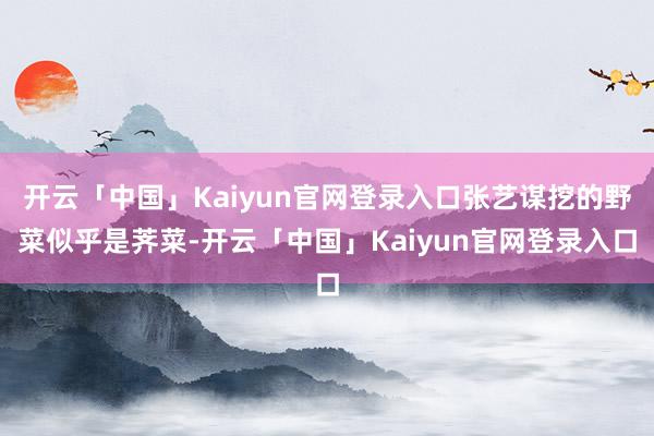 开云「中国」Kaiyun官网登录入口张艺谋挖的野菜似乎是荠菜-开云「中国」Kaiyun官网登录入口
