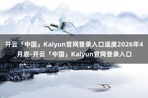 开云「中国」Kaiyun官网登录入口适度2026年4月底-开云「中国」Kaiyun官网登录入口