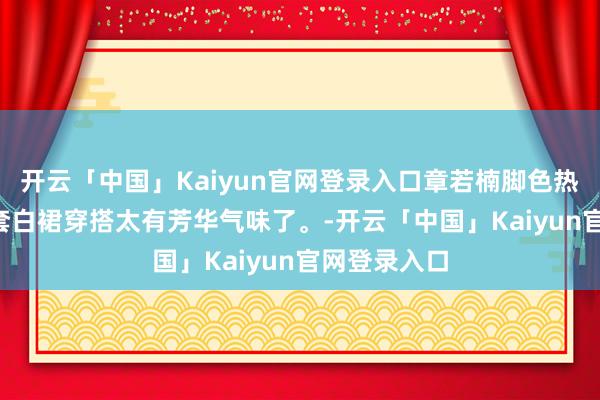 开云「中国」Kaiyun官网登录入口章若楠脚色热度破亿, 这套白裙穿搭太有芳华气味了。-开云「中国」Kaiyun官网登录入口
