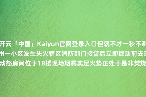 开云「中国」Kaiyun官网登录入口但就不才一秒不测发生了……　　近日　　杭州一小区发生失火　　辖区消防部门接警后　　立即挪动前去现场　　消防员到场发现　　动怒房间位于18楼　　现场烟雾实足　　火势正处于是非焚烧阶段　　且有庞大装修材料正在助燃　　消防员速即进行熄灭　　过程半小时的病笃扑救　　火势被告成截至并扑灭　　据现场工东谈主贯通　　失火发生时　　工东谈主们正在进行临了的装修落幕使命　　别称工东谈主在休息时抽烟　　失慎点火了地上的装修材料　　动怒后　　工东谈主立即拨打119报警　　所幸本次失火未酿成东谈主员伤一火　　但装修材料和部分产品被湮灭　　平直经济示寂正在评估中　　当今失火原因正在进一步阐发　　并将把柄探望成果讲求关系株连　　装修工地易燃可燃物庞大堆积　　失火风险较大　　在此处抽烟极易激发事故　　底下这个案例相似亦然教化　　关系案例　　2024年10月17日　　福建泉州　　一户正在装修的新址突发失火　　所幸邻居发现后实时报警　　物业东谈主员也第一技术赶到熄灭　　将火势基本扑灭　　消防员到场确保无复燃可能　　经探望　　失火原因为装修工东谈主　　将一根未熄灭的烟头唾手一扔　　引燃了临近摆放的纸皮等易燃可燃物　　消防指示　　烟头虽小　　但“火”患无限　　列位抽烟的一又友一定要细心　　秘籍那些不好的风气　　为了您和他东谈主的生命财产安全　　请一谈来看底下的履行　　（开头：中国消防）　　					-开云「中国」Kaiyun官网登录入口
