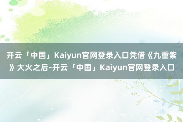 开云「中国」Kaiyun官网登录入口凭借《九重紫》大火之后-开云「中国」Kaiyun官网登录入口