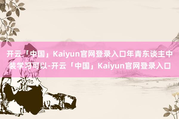 开云「中国」Kaiyun官网登录入口年青东谈主中装学习可以-开云「中国」Kaiyun官网登录入口