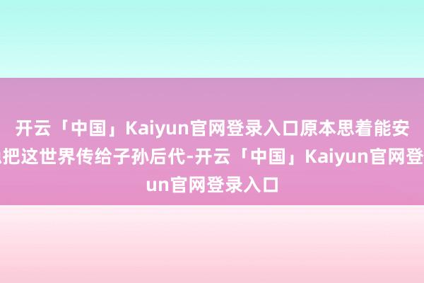 开云「中国」Kaiyun官网登录入口原本思着能安舒缓稳把这世界传给子孙后代-开云「中国」Kaiyun官网登录入口