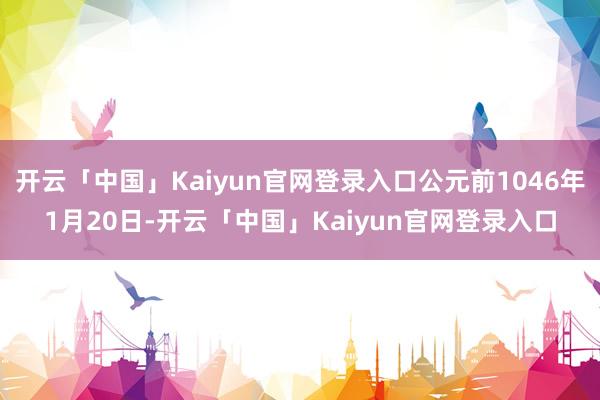 开云「中国」Kaiyun官网登录入口公元前1046年1月20日-开云「中国」Kaiyun官网登录入口