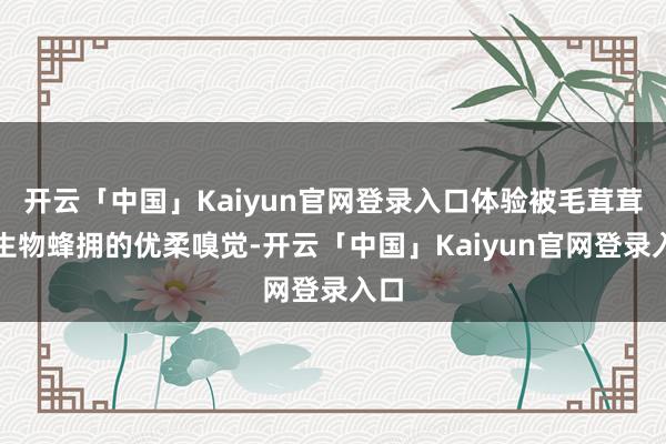 开云「中国」Kaiyun官网登录入口体验被毛茸茸的生物蜂拥的优柔嗅觉-开云「中国」Kaiyun官网登录入口