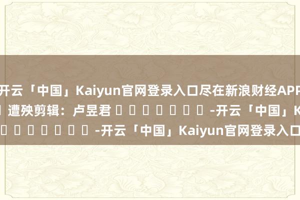 开云「中国」Kaiyun官网登录入口尽在新浪财经APP            						遭殃剪辑：卢昱君 							-开云「中国」Kaiyun官网登录入口