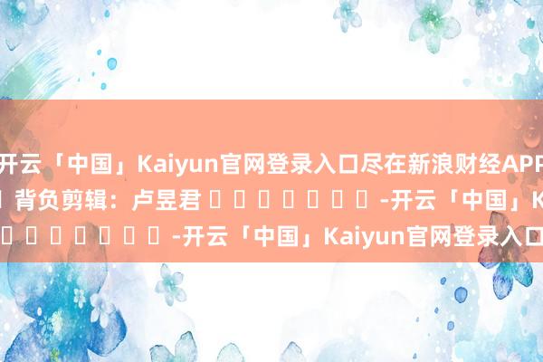 开云「中国」Kaiyun官网登录入口尽在新浪财经APP            						背负剪辑：卢昱君 							-开云「中国」Kaiyun官网登录入口