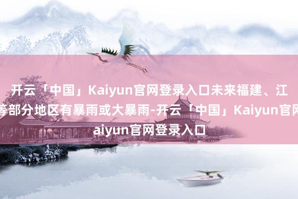 开云「中国」Kaiyun官网登录入口未来福建、江西、广东等部分地区有暴雨或大暴雨-开云「中国」Kaiyun官网登录入口