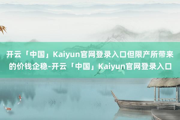 开云「中国」Kaiyun官网登录入口但限产所带来的价钱企稳-开云「中国」Kaiyun官网登录入口