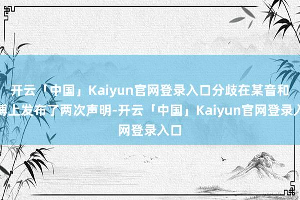 开云「中国」Kaiyun官网登录入口分歧在某音和微博上发布了两次声明-开云「中国」Kaiyun官网登录入口