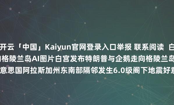 开云「中国」Kaiyun官网登录入口举报 联系阅读  白宫发布特朗普与企鹅走向格陵兰岛AI图片白宫发布特朗普与企鹅走向格陵兰岛AI图片    35  01-24 11:34     好意思国阿拉斯加州东南部隔邻发生6.0级阁下地震好意思国阿拉斯加州东南部隔邻发生6.0级阁下地震    25  01-01 15:05     好意思国阿拉斯加州发生5.8级地震好意思国阿拉斯加州发生5.8级地震    22  2025-12-08 09:30     好意思驻华使领馆官号告示停更好意思驻华使领馆官号告示停更    58  2025-10-03 21:46     特朗普再度喊话鲍威尔：应降息至少2到3个百分点特朗普再度喊话鲍威尔：应降息至少2到3个百分点    18  2025-06-24 13:48     一财最热      点击关闭-开云「中国」Kaiyun官网登录入口
