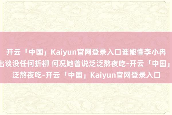 开云「中国」Kaiyun官网登录入口谁能懂李小冉当今的现象 嗅觉跟刚出谈没任何折柳 何况她曾说泛泛熬夜吃-开云「中国」Kaiyun官网登录入口