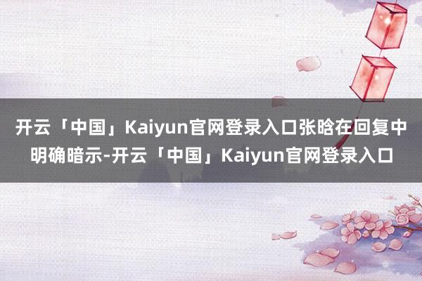 开云「中国」Kaiyun官网登录入口张晗在回复中明确暗示-开云「中国」Kaiyun官网登录入口