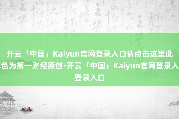 开云「中国」Kaiyun官网登录入口请点击这里此本色为第一财经原创-开云「中国」Kaiyun官网登录入口