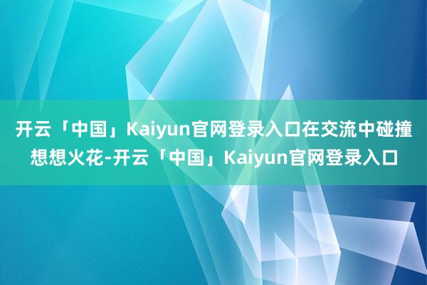 开云「中国」Kaiyun官网登录入口在交流中碰撞想想火花-开云「中国」Kaiyun官网登录入口