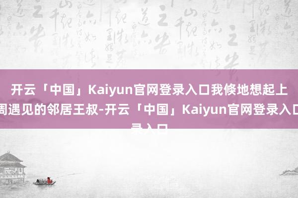 开云「中国」Kaiyun官网登录入口我倏地想起上周遇见的邻居王叔-开云「中国」Kaiyun官网登录入口