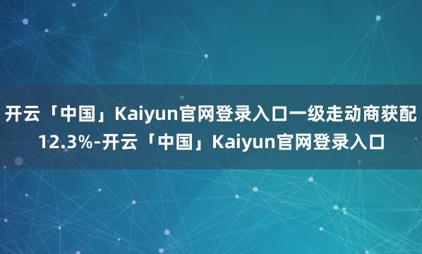 开云「中国」Kaiyun官网登录入口一级走动商获配12.3%-开云「中国」Kaiyun官网登录入口
