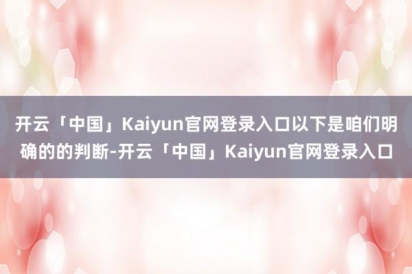 开云「中国」Kaiyun官网登录入口以下是咱们明确的的判断-开云「中国」Kaiyun官网登录入口