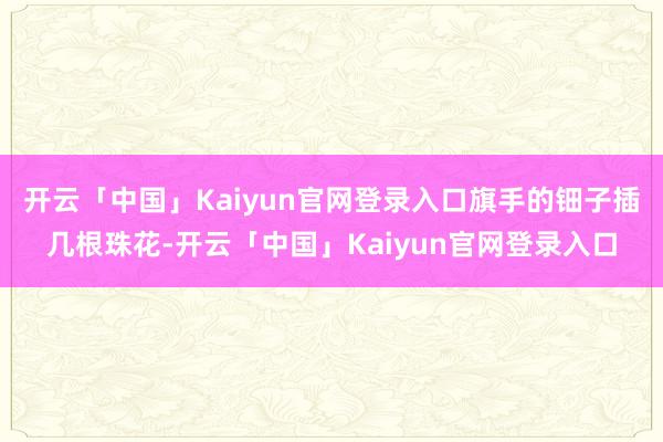 开云「中国」Kaiyun官网登录入口旗手的钿子插几根珠花-开云「中国」Kaiyun官网登录入口