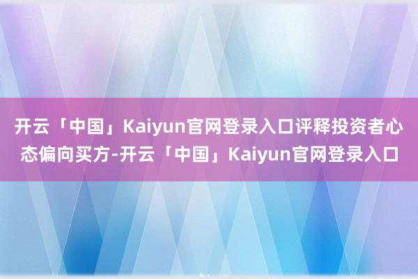 开云「中国」Kaiyun官网登录入口评释投资者心态偏向买方-开云「中国」Kaiyun官网登录入口
