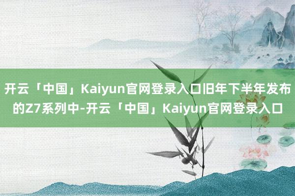 开云「中国」Kaiyun官网登录入口旧年下半年发布的Z7系列中-开云「中国」Kaiyun官网登录入口