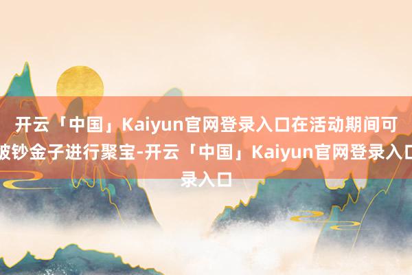 开云「中国」Kaiyun官网登录入口在活动期间可破钞金子进行聚宝-开云「中国」Kaiyun官网登录入口