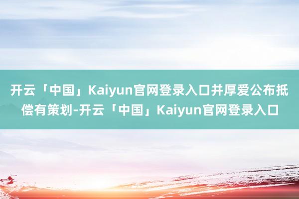开云「中国」Kaiyun官网登录入口并厚爱公布抵偿有策划-开云「中国」Kaiyun官网登录入口