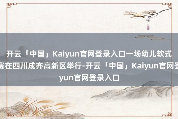 开云「中国」Kaiyun官网登录入口一场幼儿软式棒垒球赛在四川成齐高新区举行-开云「中国」Kaiyun官网登录入口