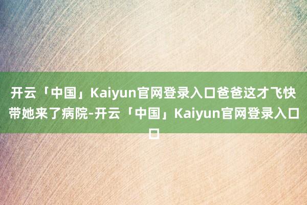 开云「中国」Kaiyun官网登录入口爸爸这才飞快带她来了病院-开云「中国」Kaiyun官网登录入口