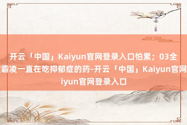 开云「中国」Kaiyun官网登录入口怕累；03全妹因为被霸凌一直在吃抑郁症的药-开云「中国」Kaiyun官网登录入口