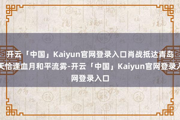 开云「中国」Kaiyun官网登录入口肖战抵达青岛那天恰逢血月和平流雾-开云「中国」Kaiyun官网登录入口