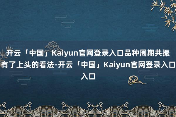 开云「中国」Kaiyun官网登录入口品种周期共振有了上头的看法-开云「中国」Kaiyun官网登录入口