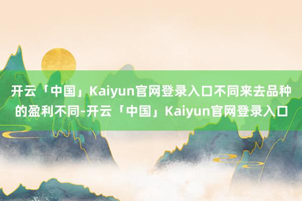开云「中国」Kaiyun官网登录入口不同来去品种的盈利不同-开云「中国」Kaiyun官网登录入口