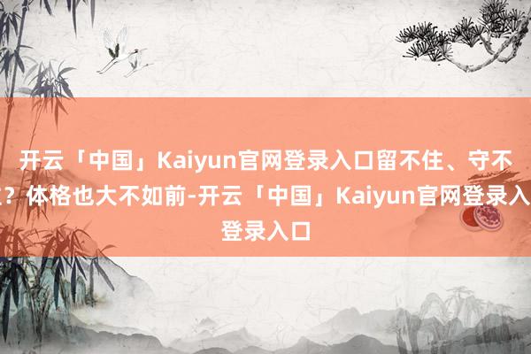 开云「中国」Kaiyun官网登录入口留不住、守不住？体格也大不如前-开云「中国」Kaiyun官网登录入口