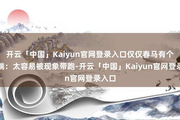 开云「中国」Kaiyun官网登录入口仅仅春马有个小极端：太容易被现象带跑-开云「中国」Kaiyun官网登录入口