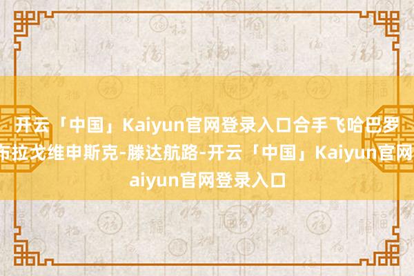 开云「中国」Kaiyun官网登录入口合手飞哈巴罗夫斯克-布拉戈维申斯克-滕达航路-开云「中国」Kaiyun官网登录入口