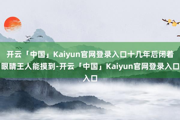 开云「中国」Kaiyun官网登录入口十几年后闭着眼睛王人能摸到-开云「中国」Kaiyun官网登录入口
