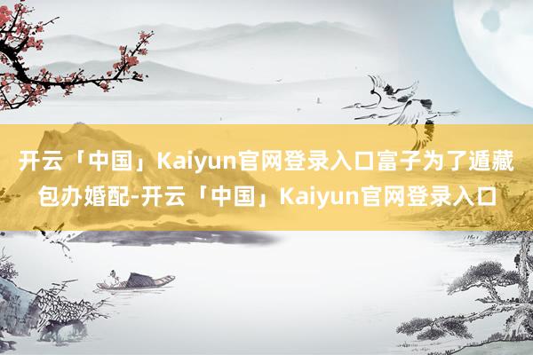 开云「中国」Kaiyun官网登录入口富子为了遁藏包办婚配-开云「中国」Kaiyun官网登录入口