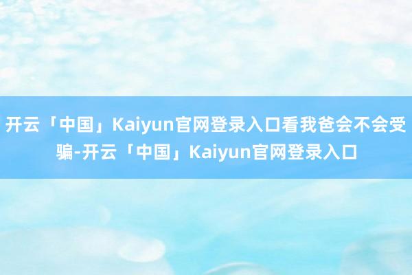 开云「中国」Kaiyun官网登录入口看我爸会不会受骗-开云「中国」Kaiyun官网登录入口