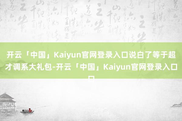 开云「中国」Kaiyun官网登录入口说白了等于超才调系大礼包-开云「中国」Kaiyun官网登录入口